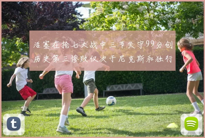 活塞在抢七大战中三节失守99分创历史第三惨败仅次于尼克斯和独行侠