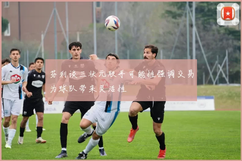 芬利谈三状元联手可能性强调交易为球队带来灵活性