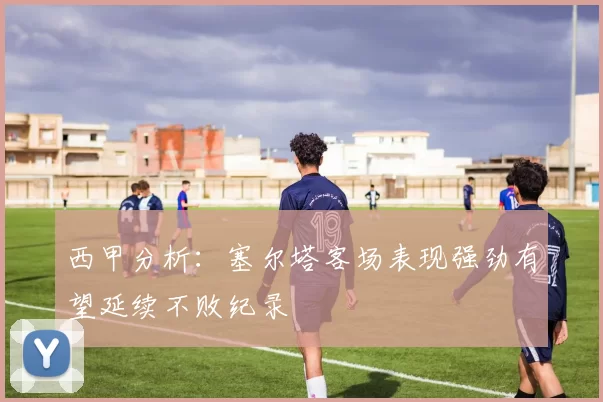 西甲分析：塞尔塔客场表现强劲有望延续不败纪录