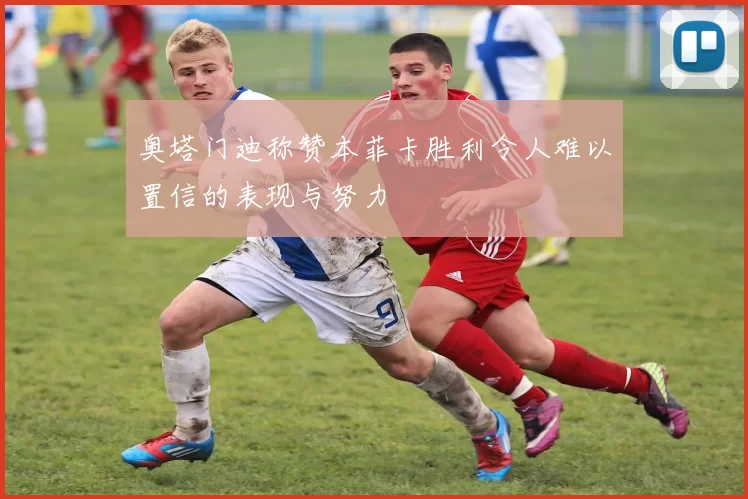 奥塔门迪称赞本菲卡胜利令人难以置信的表现与努力