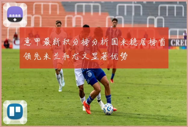 意甲最新积分榜分析国米稳居榜首领先米兰和尤文显著优势