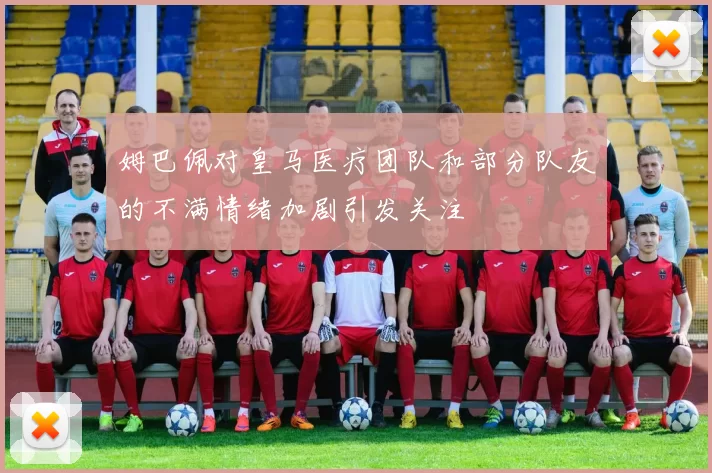 姆巴佩对皇马医疗团队和部分队友的不满情绪加剧引发关注