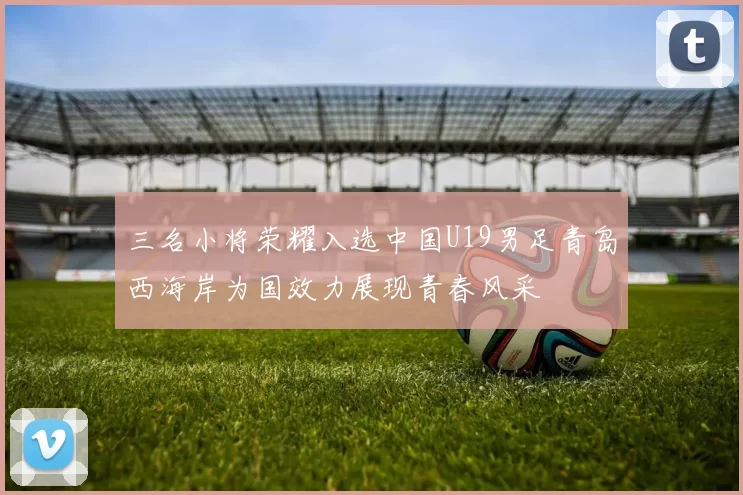 三名小将荣耀入选中国U19男足青岛西海岸为国效力展现青春风采