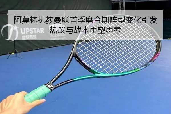 阿莫林执教曼联首季磨合期阵型变化引发热议与战术重塑思考